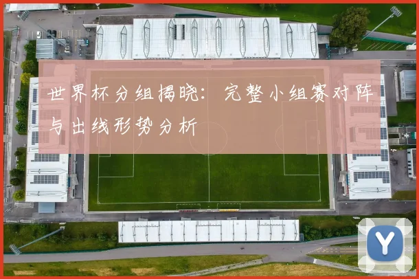 世界杯分组揭晓：完整小组赛对阵与出线形势分析