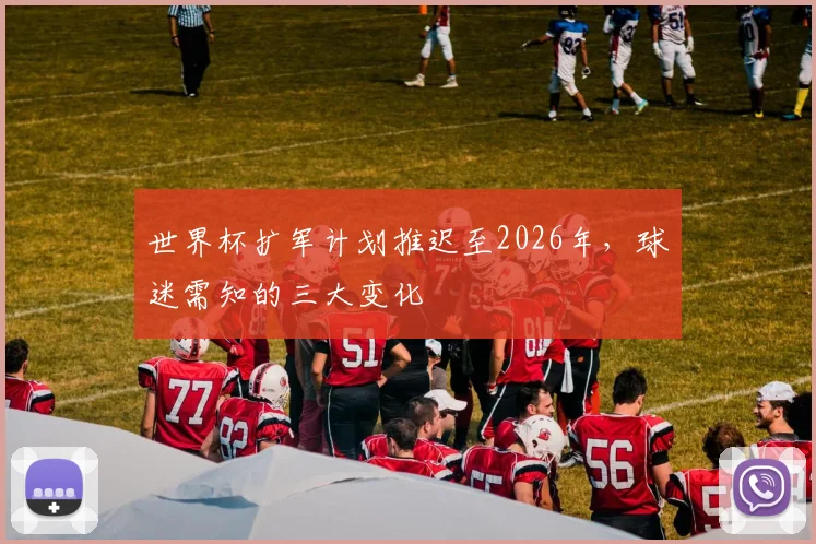世界杯扩军计划推迟至2026年，球迷需知的三大变化
