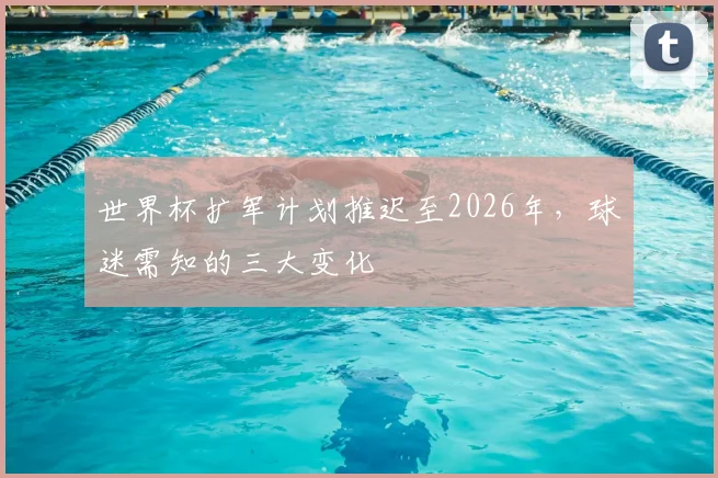 世界杯扩军计划推迟至2026年,球迷需知的三大变化