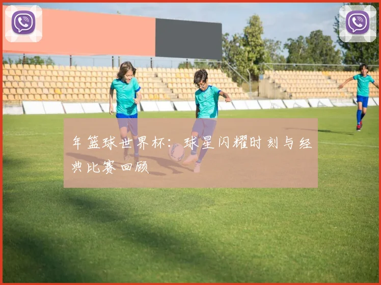年篮球世界杯:球星闪耀时刻与经典比赛回顾