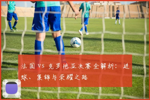 法国 vs 克罗地亚决赛全解析:进球、集锦与荣耀之路