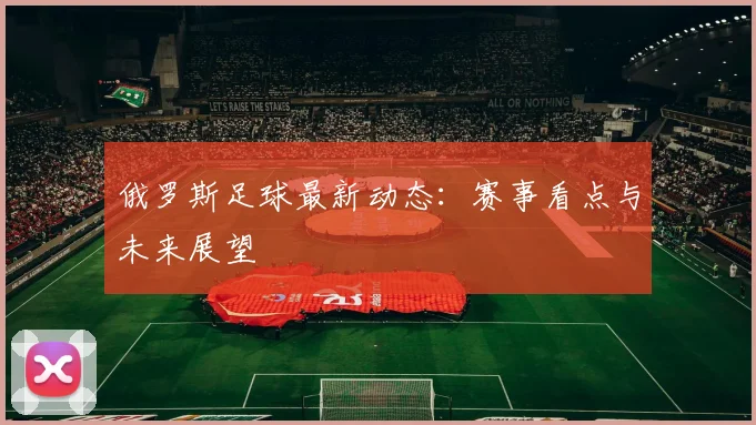 俄罗斯足球最新动态:赛事看点与未来展望
