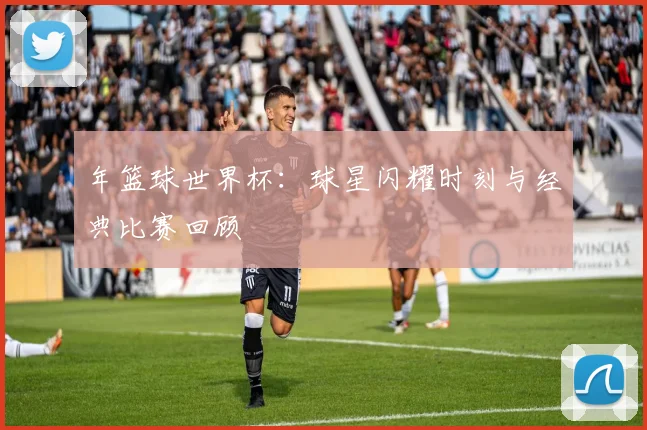 年篮球世界杯:球星闪耀时刻与经典比赛回顾