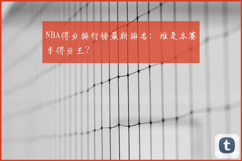 NBA得分排行榜最新排名：谁是本赛季得分王？