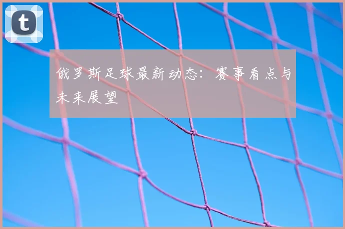 俄罗斯足球最新动态:赛事看点与未来展望