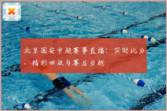 北京国安中超赛事直播:实时比分、精彩回放与赛后分析