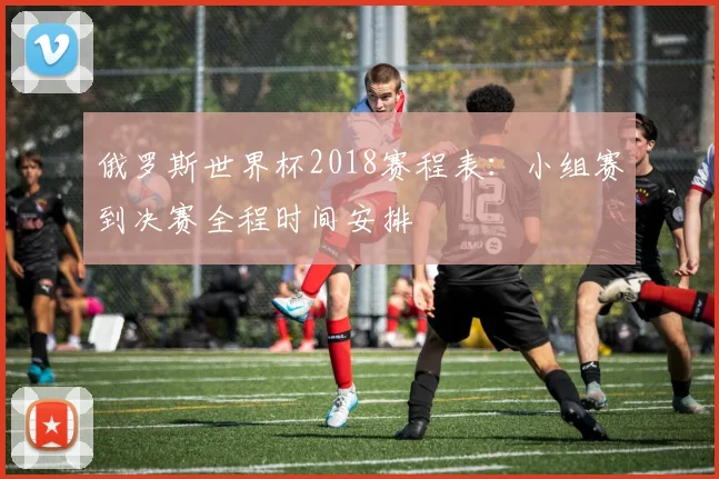 俄罗斯世界杯2018赛程表:小组赛到决赛全程时间安排