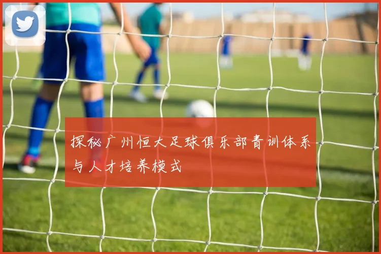 探秘广州恒大足球俱乐部青训体系与人才培养模式