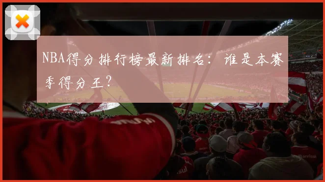 NBA得分排行榜最新排名：谁是本赛季得分王？