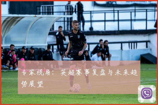 专家视角：英超赛事复盘与未来趋势展望