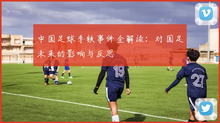 中国足球李铁事件全解读:对国足未来的影响与反思